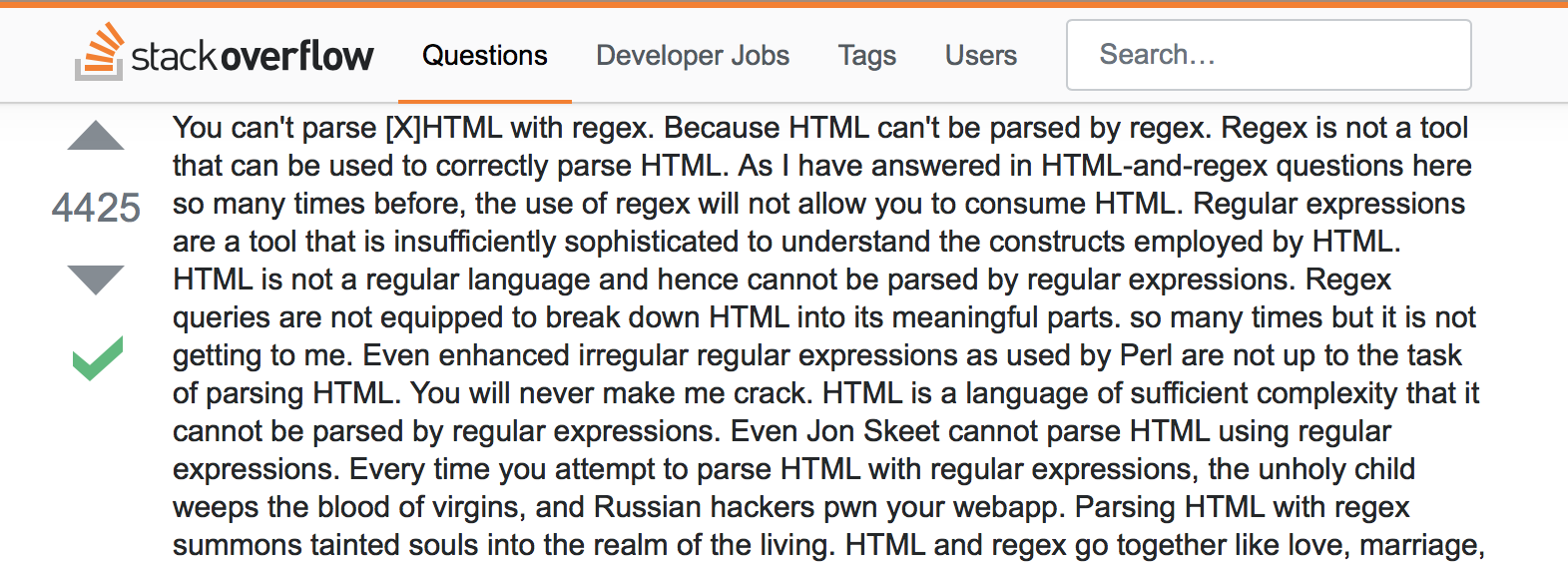 Screen capture of a hilarious
response to a person asking how to use regex to parse HTML.  Click on the image
to go to Stack Overflow where you can read the answer.  Be warned, though, that
part way through the response, spurious diacritical marks begin to appear.
Eventually they take over the text, making it look like the text is crumbling,
and reflecting the maddening exasperation felt by the author at having to
explain this for the million-th time.
